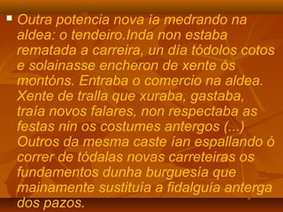  Outra potencia nova ía medrando na
aldea: o tendeiro.Inda non estaba
rematada a carreira, un día tódolos cotos
e solainasse encheron de xente ós
montóns. Entraba o comercio na aldea.
Xente de tralla que xuraba, gastaba,
traía novos falares, non respectaba as
festas nin os costumes antergos (...)
Outros da mesma caste ían espallando ó
correr de tódalas novas carreteiras os
fundamentos dunha burguesía que
mainamente sustituía a fidalguía anterga
dos pazos.
 