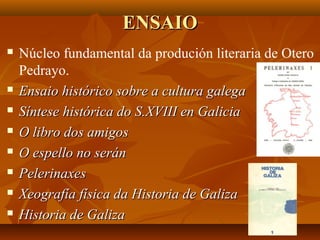 ENSAIOENSAIO
 Núcleo fundamental da produción literaria de Otero
Pedrayo.
 Ensaio histórico sobre a cultura galegaEnsaio histórico sobre a cultura galega
 Síntese histórica do S.XVIII en GaliciaSíntese histórica do S.XVIII en Galicia
 O libro dos amigosO libro dos amigos
 O espello no seránO espello no serán
 PelerinaxesPelerinaxes
 Xeografía física da Historia de GalizaXeografía física da Historia de Galiza
 Historia de GalizaHistoria de Galiza
 