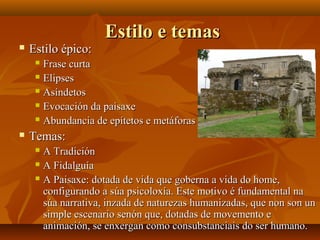 Estilo e temasEstilo e temas
 Estilo épico:Estilo épico:
 Frase curtaFrase curta
 ElipsesElipses
 AsíndetosAsíndetos
 Evocación da paisaxeEvocación da paisaxe
 Abundancia de epítetos e metáforasAbundancia de epítetos e metáforas
 Temas:Temas:
 A TradiciónA Tradición
 A FidalguíaA Fidalguía
 A Paisaxe: dotada de vida que goberna a vida do home,A Paisaxe: dotada de vida que goberna a vida do home,
configurando a súa psicoloxía. Este motivo é fundamental naconfigurando a súa psicoloxía. Este motivo é fundamental na
súa narrativa, inzada de naturezas humanizadas, que non son unsúa narrativa, inzada de naturezas humanizadas, que non son un
simple escenario senón que, dotadas de movemento esimple escenario senón que, dotadas de movemento e
animación, se enxergan como consubstanciais do ser humano.animación, se enxergan como consubstanciais do ser humano.
 