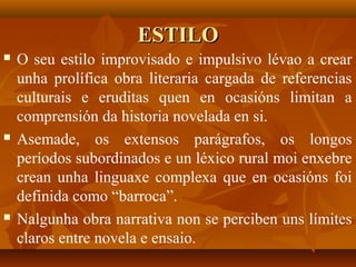 ESTILOESTILO
 O seu estilo improvisado e impulsivo lévao a crear
unha prolífica obra literaria cargada de referencias
culturais e eruditas quen en ocasións limitan a
comprensión da historia novelada en si.
 Asemade, os extensos parágrafos, os longos
períodos subordinados e un léxico rural moi enxebre
crean unha linguaxe complexa que en ocasións foi
definida como “barroca”.
 Nalgunha obra narrativa non se perciben uns límites
claros entre novela e ensaio.
 