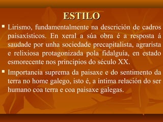 ESTILOESTILO
 Lirismo, fundamentalmente na descrición de cadros
paisaxísticos. En xeral a súa obra é a resposta á
saudade por unha sociedade precapitalista, agrarista
e relixiosa protagonizada pola fidalguía, en estado
esmorecente nos principios do século XX.
 Importancia suprema da paisaxe e do sentimento da
terra no home galego, isto é, a íntima relación do ser
humano coa terra e coa paisaxe galegas.
 