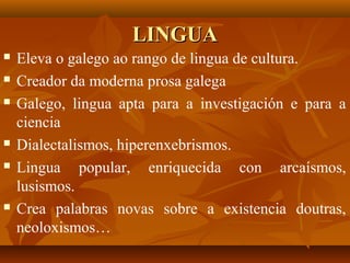 LINGUALINGUA
 Eleva o galego ao rango de lingua de cultura.
 Creador da moderna prosa galega
 Galego, lingua apta para a investigación e para a
ciencia
 Dialectalismos, hiperenxebrismos.
 Lingua popular, enriquecida con arcaísmos,
lusismos.
 Crea palabras novas sobre a existencia doutras,
neoloxismos…
 
