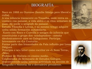 Nace en 1888 en Ourense (familia fidalga pero liberal e
culta).
A súa infancia transcorre en Trasalba, onde entra en
contaco coa paisaxe, a vida aldeá e os ritos señoriais do
pazo. Alí xorde o xeógrafo da paisaxe.
Estuda Filosofía e Letras, e ao mesmo tempo adquire
unha sólida formación autodidacta.
Xunto con Risco e Cuevilla s–amigos da infancia que
constituirán o grupo dos «inadaptados»- camiña
ideoloxicamente cara ao Galeguismo. Participa
brevemente en «La Centuria».
Forma parte das Irmandades da Fala influído por Losada
Diéguez.
Principia o seu labor como escritor en «A Nosa Terra»,
«Nós».
Profesor de Historia en ensino medio.
Colaborador do Seminario de Estudos Galegos,
desenvolvendo unha intensa actividade na sección de
Xeografía e Historia; foi o derradeiro presidente.
BIOGRAFÍABIOGRAFÍA
 
