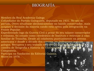 Membro da Real Academia Galega
Cofundador do Partido Galeguista, deputado en 1931. No seo do
partido, Otero situábase ideoloxicamente no bando conservador, mais
aceptou a decisión da maioría cando esta optou pola integración na
Fronte Popular.
Expedientado logo da Guerra Civil a pesar do seu talante conservador
e relixioso, foi cesado como catedrático de Instituto e retirouse á casa
familiar de Trasalba. Desde alí colaborou puntualmente na prensa
americana e dende a década dos corenta, en deiferentes xornais
galegos. Recupera o seu traballo en 1949. O ano seguinte gaña a
cátedra de Xeografía e Historia da Universidade de Santiago de
Compostela.
Participa na fundación da Editorial Galaxia.
Morre en 1976 .
BIOGRAFÍABIOGRAFÍA
 