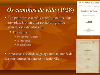 Os camiños da vida (Os camiños da vida (1928)1928)
 É a primeira e a máis ambiciosa das súasÉ a primeira e a máis ambiciosa das súas
novelas. Construída como un grandenovelas. Construída como un grande
mural, está dividida enmural, está dividida en
 Tres partes:Tres partes:
 Os señores da terraOs señores da terra
 A maorazgaA maorazga
 O estudianteO estudiante
 Amósanos a sociedade galega rural no trance daAmósanos a sociedade galega rural no trance da
súa transformación durante o século XIX.súa transformación durante o século XIX.
 