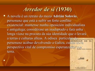 Arredor de si (Arredor de si (1930)1930)
 A novela é un retrato do mozoA novela é un retrato do mozo Adrián SolovioAdrián Solovio,,
personaxe que está a sufrir un forte conflitopersonaxe que está a sufrir un forte conflito
existencial: mantense nunha oposición individualistaexistencial: mantense nunha oposición individualista
e antigalega; considérase un inadaptado e fará unhae antigalega; considérase un inadaptado e fará unha
longa viaxe na procura da súa identidade que o levarálonga viaxe na procura da súa identidade que o levará
a terras e culturas alleas. A odisea particular doa terras e culturas alleas. A odisea particular do
personaxe acábao devolvendo a Galiza, cunha novapersonaxe acábao devolvendo a Galiza, cunha nova
perspectiva vital de compromiso esperanzador coaperspectiva vital de compromiso esperanzador coa
terra.terra.

 