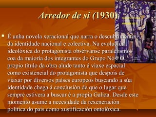 Arredor de si (Arredor de si (1930)1930)
 É unha novela xeracional que narra o descubrimentoÉ unha novela xeracional que narra o descubrimento
da identidade nacional e colectiva. Na evoluciónda identidade nacional e colectiva. Na evolución
ideolóxica do protagonista obsérvanse paralelismosideolóxica do protagonista obsérvanse paralelismos
coa da maioría dos integrantes do Grupo Nós. Ocoa da maioría dos integrantes do Grupo Nós. O
propio título da obra alude tanto á viaxe espacialpropio título da obra alude tanto á viaxe espacial
como existencial do protagonista que despois decomo existencial do protagonista que despois de
viaxar por diversos países europeos buscando a súaviaxar por diversos países europeos buscando a súa
identidade chega á conclusión de que o lugar queidentidade chega á conclusión de que o lugar que
sempre estivera a buscar é a propia Galiza. Desde estesempre estivera a buscar é a propia Galiza. Desde este
momento asume a necesidade da rexeneraciónmomento asume a necesidade da rexeneración
política do país como xustificación ontolóxica.política do país como xustificación ontolóxica.
 