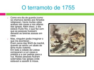 Tudo aconteceu no dia 1 de Novembro de 1755. Como era Dia de Todos os Santos, as pessoas tinham acordado muito cedo para irem à missa.O terramoto de 1755Como era dia de guarda (como se chamava dantes aos feriados religiosos), havia muitas velas acesas nas casas e nos altares das igrejas. Além disso, o dia estava muito frio, o que fez com que as pessoas tivessem deixado as lareiras acesas em casa.