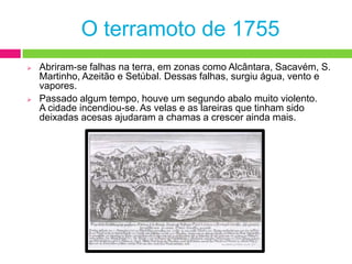 Além do terramoto em terra, sentia-se o maremoto no mar e no rio. Os barcos que estavam no rio começaram a rodopiar e a afundar-se a pique.O terramoto de 1755Abriram-se falhas na terra, em zonas como Alcântara, Sacavém, S. Martinho, Azeitão e Setúbal. Dessas falhas, surgiu água, vento e vapores.