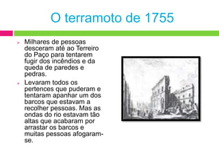 Durante horas, os abalos não pararam, embora já fossem mais fracos do que os primeiros.Em Lisboa, a baixa estava praticamente destruída. Caíram casas, igrejas e edifícios públicos.O terramoto de 1755Milhares de pessoas desceram até ao Terreiro do Paço para tentarem fugir dos incêndios e da queda de paredes e pedras.