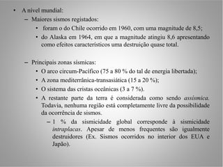 • A nível mundial:
   – Maiores sismos registados:
       • foram o do Chile ocorrido em 1960, com uma magnitude de 8,5;
       • do Alaska em 1964, em que a magnitude atingiu 8,6 apresentando
          como efeitos característicos uma destruição quase total.

    – Principais zonas sísmicas:
       • O arco circum-Pacífico (75 a 80 % do tal de energia libertada);
       • A zona mediterrânica-transasiática (15 a 20 %);
       • O sistema das cristas oceânicas (3 a 7 %).
       • A restante parte da terra é considerada como sendo assísmica.
          Todavia, nenhuma região está completamente livre da possibilidade
          da ocorrência de sismos.
            – 1 % da sismicidade global corresponde à sismicidade
              intraplacas. Apesar de menos frequentes são igualmente
              destruidores (Ex. Sismos ocorridos no interior dos EUA e
              Japão).
 