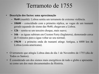 Terramoto de 1755
• Descrição dos factos: uma aproximação
   – 9h40 (manhã): Lisboa sentiu um terramoto de extrema violência.
   – 10h00 – coincidindo com a primeira réplica, as vagas de um tsunami
     gerado aquando do sismo das 9h40, chegavam a Lisboa.
   – 12h – sentiu-se um terceiro choque, mais suave;
   – 16h – as águas subiram em Creston Ferry (Inglaterra), demorando cerca
     de 8 minutos para a água voltar ao seu normal;
   – 19h30 – a primeira onda do tsunami atinge Antígua, a 6000 km de
     Lisboa (costa americana).

• O terramoto que atingiu Lisboa data do dia 1 de Novembro de 1755 (dia de
  Todos os Santos).
• É considerado um dos sismos mais energéticos de todo o globo e apresenta-
  se como um dos mais documentados da História.
 
