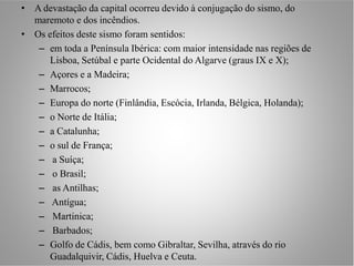• A devastação da capital ocorreu devido à conjugação do sismo, do
  maremoto e dos incêndios.
• Os efeitos deste sismo foram sentidos:
   – em toda a Península Ibérica: com maior intensidade nas regiões de
      Lisboa, Setúbal e parte Ocidental do Algarve (graus IX e X);
   – Açores e a Madeira;
   – Marrocos;
   – Europa do norte (Finlândia, Escócia, Irlanda, Bélgica, Holanda);
   – o Norte de Itália;
   – a Catalunha;
   – o sul de França;
   – a Suíça;
   – o Brasil;
   – as Antilhas;
   – Antígua;
   – Martinica;
   – Barbados;
   – Golfo de Cádis, bem como Gibraltar, Sevilha, através do rio
      Guadalquivir, Cádis, Huelva e Ceuta.
 