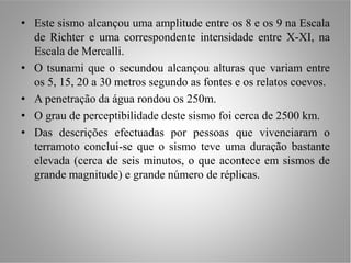 • Este sismo alcançou uma amplitude entre os 8 e os 9 na Escala
  de Richter e uma correspondente intensidade entre X-XI, na
  Escala de Mercalli.
• O tsunami que o secundou alcançou alturas que variam entre
  os 5, 15, 20 a 30 metros segundo as fontes e os relatos coevos.
• A penetração da água rondou os 250m.
• O grau de perceptibilidade deste sismo foi cerca de 2500 km.
• Das descrições efectuadas por pessoas que vivenciaram o
  terramoto conclui-se que o sismo teve uma duração bastante
  elevada (cerca de seis minutos, o que acontece em sismos de
  grande magnitude) e grande número de réplicas.
 