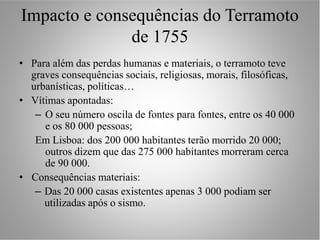 Impacto e consequências do Terramoto
              de 1755
• Para além das perdas humanas e materiais, o terramoto teve
  graves consequências sociais, religiosas, morais, filosóficas,
  urbanísticas, políticas…
• Vítimas apontadas:
   – O seu número oscila de fontes para fontes, entre os 40 000
     e os 80 000 pessoas;
   Em Lisboa: dos 200 000 habitantes terão morrido 20 000;
     outros dizem que das 275 000 habitantes morreram cerca
     de 90 000.
• Consequências materiais:
   – Das 20 000 casas existentes apenas 3 000 podiam ser
     utilizadas após o sismo.
 