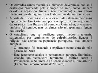 • Os elevados danos materiais e humanos deveram-se não só à
  destruição provocada pela vibração do solo, como também
  devido à acção do tsunami (ou maremoto) e aos vários
  incêndios que deflagraram em Lisboa e que duraram seis dias.
• A norte de Lisboa, as intensidades sentidas atenuaram-se mais
  rapidamente. Em Coimbra, por exemplo, não se registaram
  danos sérios. Em Braga e tal como em Guimarães, o terramoto
  também foi sentido, mas os danos não ultrapassaram fendas
  nas paredes.
• O cataclismo que se verificou gerou medos irracionais,
  sustentados por sentimentos de culpabilização, ligados à
  religião, não apenas na população portuguesa, mas também
  europeia.
   – O terramoto foi encarado e explicado como obra da mão
      pesada de Deus;
   – Este fenómeno abalou o pensamento europeu, iluminista,
      criando um verdadeiro terramoto filosófico sobre a
      Providência, a Natureza e a Ciência e sobre o livre arbítrio
      (Exemplo: Famoso poema de Voltaire).
 