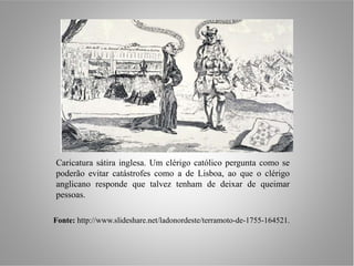 Caricatura sátira inglesa. Um clérigo católico pergunta como se
poderão evitar catástrofes como a de Lisboa, ao que o clérigo
anglicano responde que talvez tenham de deixar de queimar
pessoas.

Fonte: http://www.slideshare.net/ladonordeste/terramoto-de-1755-164521.
 