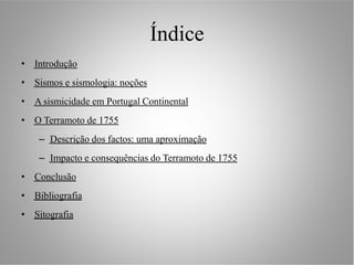 Índice
• Introdução
• Sismos e sismologia: noções
• A sismicidade em Portugal Continental
• O Terramoto de 1755
    – Descrição dos factos: uma aproximação
    – Impacto e consequências do Terramoto de 1755
• Conclusão
• Bibliografia
• Sitografia
 