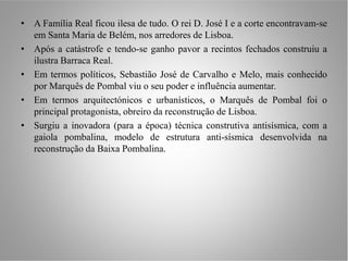 • A Família Real ficou ilesa de tudo. O rei D. José I e a corte encontravam-se
  em Santa Maria de Belém, nos arredores de Lisboa.
• Após a catástrofe e tendo-se ganho pavor a recintos fechados construiu a
  ilustra Barraca Real.
• Em termos políticos, Sebastião José de Carvalho e Melo, mais conhecido
  por Marquês de Pombal viu o seu poder e influência aumentar.
• Em termos arquitectónicos e urbanísticos, o Marquês de Pombal foi o
  principal protagonista, obreiro da reconstrução de Lisboa.
• Surgiu a inovadora (para a época) técnica construtiva antisísmica, com a
  gaiola pombalina, modelo de estrutura anti-sísmica desenvolvida na
  reconstrução da Baixa Pombalina.
 
