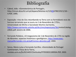 Bibliografia
• Cabral, João. «Sismotectónica de Portugal»,
  http://zircon.dcsa.fct.unl.pt/dspace/bitstrea m/123456789/225/1/18 –
  4.PDF, 1995.

• Exposição: «Voz do Céu retumbando na Terra com os formidáveis ecos do
  horroso terramoto que se ouviu no 1 de Novembro de 1755»,
  Universidade do Minho e Sociedade Martins Sarmento,
  http://www.csarmento.uminho.pt/dcs/sms/exposiçoes/TerrmotosCatalog
  oWeb.pdf. Janeiro de 2006.

• Fernando Polidoro, «O megassismo de 1 de Novembro de 1755 na região
  de Abrantes: aspectos históricos e geológicos», http://www.esec-
  manuelfernandes.rcts.pt/pdf/sismos-abrantes.pdf, 2004.

• Senos, Maria Luísa e Fernando Carrilho. «Sismicidade de Portugal
  Continental», Física de la Tierra,
  revistas.ucm.es/fis/02144557/articulos/FITE0303110093A.PDF, 2003.
 