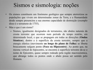 Sismos e sismologia: noções
• Os sismos constituem um fenómeno geológico que sempre aterrorizou as
  populações que vivem em determinadas zonas da Terra, e a Humanidade
  desde sempre presenciou a sua enorme capacidade de destruição (exemplo
  disso é o terramoto de 1755).
• Mas o que é um sismo?
   – Sismos, igualmente designados de terramotos, são abalos naturais da
      crosta terrestre que ocorrem num período de tempo restrito, em
      determinado local, e que se propagam em todas as direcções (Ondas
      Sísmicas), dentro e à superfície da crosta terrestre, sempre que a
      energia elástica (movimento ao longo do plano de Falha) se liberta
      bruscamente nalgum ponto (Foco ou Hipocentro). Ao ponto que, na
      mesma vertical do hipocentro, se encontra à superfície terrestre dá-se o
      nome de Epicentro, quase sempre rodeado pela região macrossísmica,
      que abrange todos os pontos onde o abalo possa ser sentido pelo
      Homem.
 