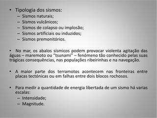 • Tipologia dos sismos:
   –   Sismos naturais;
   –   Sismos vulcânicos;
   –   Sismos de colapso ou implosão;
   –   Sismos artificiais ou induzidos;
   –   Sismos premonitórios.

• No mar, os abalos sísmicos podem provocar violenta agitação das
águas – maremoto ou “tsunami” – fenómeno tão conhecido pelas suas
trágicas consequências, nas populações ribeirinhas e na navegação.

• A maior parte dos terramotos acontecem nas fronteiras entre
  placas tectónicas ou em falhas entre dois blocos rochosos.

• Para medir a quantidade de energia libertada de um sismo há varias
  escalas:
   – Intensidade;
   – Magnitude.
 