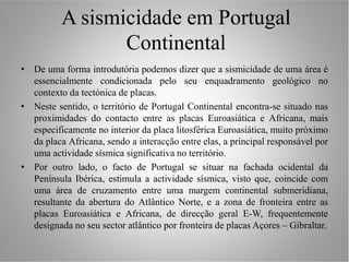 A sismicidade em Portugal
                 Continental
• De uma forma introdutória podemos dizer que a sismicidade de uma área é
  essencialmente condicionada pelo seu enquadramento geológico no
  contexto da tectónica de placas.
• Neste sentido, o território de Portugal Continental encontra-se situado nas
  proximidades do contacto entre as placas Euroasiática e Africana, mais
  especificamente no interior da placa litosférica Euroasiática, muito próximo
  da placa Africana, sendo a interacção entre elas, a principal responsável por
  uma actividade sísmica significativa no território.
• Por outro lado, o facto de Portugal se situar na fachada ocidental da
  Península Ibérica, estimula a actividade sísmica, visto que, coincide com
  uma área de cruzamento entre uma margem continental submeridiana,
  resultante da abertura do Atlântico Norte, e a zona de fronteira entre as
  placas Euroasiática e Africana, de direcção geral E-W, frequentemente
  designada no seu sector atlântico por fronteira de placas Açores – Gibraltar.
 