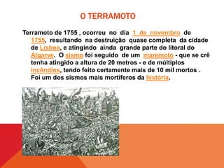 O TERRAMOTO
Terramoto de 1755 , ocorreu no dia 1 de novembro de
1755, resultando na destruição quase completa da cidade
de Lisboa, e atingindo ainda grande parte do litoral do
Algarve. O sismo foi seguido de um maremoto - que se crê
tenha atingido a altura de 20 metros - e de múltiplos
incêndios, tendo feito certamente mais de 10 mil mortos .
Foi um dos sismos mais mortíferos da história.

 