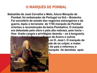 O MARQUÊS DE POMBAL
Sebastião de José Carvalho e Melo, futuro Marquês de
Pombal, foi embaixador de Portugal na Grã – Bretanha.
Foi secretário de estado dos negócios estrangeiros e da
guerra. Após o terramoto de 1755 marquês de Pombal
orientou a reconstrução da baixa Pombalina. O marquês
era detestado pelo clero e pela alta nobreza, pois havia –
lhes tirado cargos e privilégios doando – os á burguesia.
Nisso a família Távora o Duque de Aveiro e outros
cúmplices atentaram contra o rei D. José I. O marquês de
Pombal viu nisto a oportunidade de os culpar, e matar.
Também expulsou os jesuítas do país e reformou a
Universidade de Coimbra. O marquês foi demitido após
a subida ao trono de D. Maria I.

 