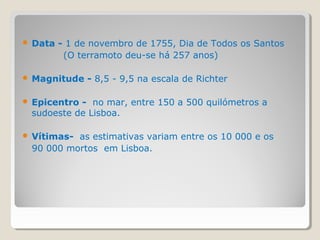    Data - 1 de novembro de 1755, Dia de Todos os Santos
          (O terramoto deu-se há 257 anos)

   Magnitude - 8,5 - 9,5 na escala de Richter

   Epicentro - no mar, entre 150 a 500 quilómetros a
    sudoeste de Lisboa.

   Vítimas- as estimativas variam entre os 10 000 e os
    90 000 mortos em Lisboa.
 