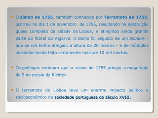    O sismo de 1755, também conhecido por Terramoto de 1755,
    ocorreu no dia 1 de novembro de 1755, resultando na destruição
    quase completa da cidade de Lisboa, e atingindo ainda grande
    parte do litoral do Algarve. O sismo foi seguido de um tsunami -
    que se crê tenha atingido a altura de 20 metros - e de múltiplos
    incêndios tendo feito certamente mais de 10 mil mortos.


   Os geólogos estimam que o sismo de 1755 atingiu a magnitude
    de 9 na escala de Richter.


   O terramoto de Lisboa teve um enorme impacto político e
    socioeconómico na sociedade portuguesa do século XVIII.
 