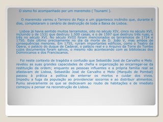 O sismo foi acompanhado por um maremoto ( Tsunami ).

   O maremoto varreu o Terreiro do Paço e um gigantesco incêndio que, durante 6
dias, completaram o cenário de destruição de toda a Baixa de Lisboa.

  Lisboa já havia sentido muitos terramotos, oito no século XIV, cinco no século XVI,
incluindo o de 1531 que destruiu 1.500 casas, e o de 1597 que destruiu três ruas, e
três no século XVI. No século XVIII foram mencionados os terramotos de 1724 e
1750. Este último precisamente no dia da morte de D. João V, mas ambos de
consequências menores. Em 1755, ruíram importantes edifícios, como o Teatro da
Ópera, o palácio do duque de Cadaval, o palácio real e o Arquivo da Torre do Tombo
cujos documentos foram salvos, o mesmo não acontecendo com as bibliotecas dos
Dominicanos e dos Franciscanos.

  Foi neste contexto de tragédia e confusão que Sebastião José de Carvalho e Melo
revelou as suas grandes capacidades de chefia e organização ao encarregar-se da
restituição da ordem; enquanto as pessoas influentes e a própria família real se
afastavam de Lisboa, Sebastião José de Carvalho e Melo (Marquês de Pombal)
passou à prática a política de enterrar os mortos e cuidar dos vivos.
Impediu a fuga da população ao providenciar socorros e ao distribuir alimentos.
Puniu severamente os que se dedicavam ao roubo de habitações e de imediato
começou a pensar na reconstrução de Lisboa.
 