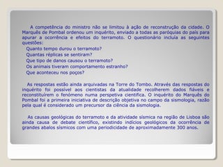 A competência do ministro não se limitou à ação de reconstrução da cidade. O
Marquês de Pombal ordenou um inquérito, enviado a todas as paróquias do país para
apurar a ocorrência e efeitos do terramoto. O questionário incluía as seguintes
questões:
  Quanto tempo durou o terramoto?
  Quantas réplicas se sentiram?
  Que tipo de danos causou o terramoto?
  Os animais tiveram comportamento estranho?
  Que aconteceu nos poços?

  As respostas estão ainda arquivadas na Torre do Tombo. Através das respostas do
inquérito foi possível aos cientistas da atualidade recolherem dados fiáveis e
reconstituírem o fenómeno numa perspetiva cientifica. O inquérito do Marquês do
Pombal foi a primeira iniciativa de descrição objetiva no campo da sismologia, razão
pela qual é considerado um precursor da ciência da sismologia.

   As causas geológicas do terramoto e da atividade sísmica na região de Lisboa são
ainda causa de debate científico, existindo indícios geológicos da ocorrência de
grandes abalos sísmicos com uma periodicidade de aproximadamente 300 anos.
 