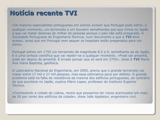 Notícia recente TVI
«Os maiores especialistas portugueses em sismos avisam que Portugal pode sofrer, a
qualquer momento, um terramoto e um tsunami semelhantes aos que vimos no Japão
e que vai matar dezenas de milhar de pessoas porque o país não está preparado. A
Sociedade Portuguesa de Engenharia Sísmica, num documento a que a TVI teve
acesso, avisa que em Portugal nem sequer os hospitais estão preparados para um
sismo.

Portugal sofreu em 1755 um terramoto de magnitude 8,5 a 9, semelhante ao do Japão.
E é uma certeza científica que vai repetir-se a qualquer momento. «Pode ser amanhã,
pode ser depois de amanhã. É errado pensar que só será em 2755», disse à TVI Maria
Ana Viana Baptista, geofísica.

O Laboratório Nacional de Engenharia, em 2005, previu que o grande terramoto vai
matar entre 17 mil e 27 mil pessoas, mas essa estimativa peca por defeito. O grande
problema está na falta de resistência da maioria dos edifícios portugueses, ao contrário
do que acontece no Japão, explica Mário Lopes, professor do Instituto Superior
Técnico.

«Conhecendo a cidade de Lisboa, receio que possamos ter riscos acentuados em mais
de 50 por cento dos edifícios da cidade», disse João Appleton, engenheiro civil.
 