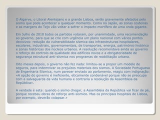 O Algarve, o Litoral Alentejano e a grande Lisboa, serão gravemente afetados pelo
sismo que pode acontecer a qualquer momento. Como no Japão, as zonas costeiras
e as margens do Tejo vão voltar a sofrer o impacto mortífero de uma onda gigante.

Em Julho de 2010 todos os partidos votaram, por unanimidade, uma recomendação
ao governo, para que se crie com urgência um plano nacional com vários pontos
decisivos: redução da vulnerabilidade sísmica das infraestruturas hospitalares,
escolares, industriais, governamentais, de transportes, energia, património histórico
e zonas históricas dos núcleos urbanos. A resolução recomendava ainda ao governo
o reforço do controlo da qualidade dos edifícios novos e a obrigatoriedade de
segurança estrutural anti-sísmica nos programas de reabilitação urbana.

Oito meses depois, o governo não fez nada: limitou-se a propor um modelo de
seguros, para indemnizar os prejuízos materiais dos sismos. A Sociedade Portuguesa
de Engenharia Sísmica, num parecer enviado ao parlamento, reagiu com indignação:
«A opção do governo é ineficiente, eticamente condenável porque não se preocupa
com a salvaguarda da vida humana e contraria a resolução da Assembleia da
República».

A verdade é esta: quando o sismo chegar, a Assembleia da República vai ficar de pé,
porque recebeu obras de reforço anti-sísmico. Mas os principais hospitais de Lisboa,
por exemplo, deverão colapsar.»
 