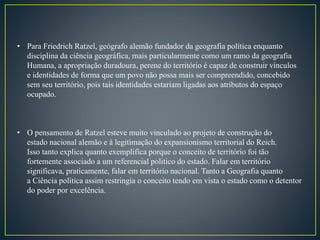 • Para Friedrich Ratzel, geógrafo alemão fundador da geografia política enquanto
disciplina da ciência geográfica, mais particularmente como um ramo da geografia
Humana, a apropriação duradoura, perene do território é capaz de construir vínculos
e identidades de forma que um povo não possa mais ser compreendido, concebido
sem seu território, pois tais identidades estariam ligadas aos atributos do espaço
ocupado.
• O pensamento de Ratzel esteve muito vinculado ao projeto de construção do
estado nacional alemão e à legitimação do expansionismo territorial do Reich.
Isso tanto explica quanto exemplifica porque o conceito de território foi tão
fortemente associado a um referencial politico do estado. Falar em território
significava, praticamente, falar em território nacional. Tanto a Geografia quanto
a Ciência política assim restringia o conceito tendo em vista o estado como o detentor
do poder por excelência.
 