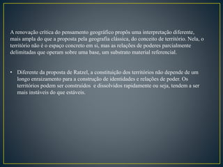 A renovação crítica do pensamento geográfico propôs uma interpretação diferente,
mais ampla do que a proposta pela geografia clássica, do conceito de território. Nela, o
território não é o espaço concreto em si, mas as relações de poderes parcialmente
delimitadas que operam sobre uma base, um substrato material referencial.
• Diferente da proposta de Ratzel, a constituição dos territórios não depende de um
longo enraizamento para a construção de identidades e relações de poder. Os
territórios podem ser construídos e dissolvidos rapidamente ou seja, tendem a ser
mais instáveis do que estáveis.
 