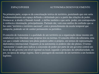 ESPAÇO/PODER AUTONOMIA/DESENVOLVIMENTO
Na primeira parte, ocupa-se da conceituação teórica de território, postulando que este seria
Fundamentalmente um espaço definido e delimitado por e a partir das relações de poder.
Destaca-se a alusão à Hannah Arendt , e define também o que seria poder, em contraposição
à violência e dominação, principalmente. Partindo daí, vem essa análise da confusão que se
faz entre ‘território e território nacional’, com o preenchimento da escala temporal que
comporta, podendo ser de caráter permanente ou periódico.
O conceito de Autonomia é a qualidade de um território ou a organização desse mesmo em
estabelecer com liberdade suas próprias leis ou normas. O conceito difere da soberania, uma
vez que o estado soberano tem pleno poderes sobre si próprio, em termos de representação
diplomática internacional. Enquanto já na autonomia os poderes não são plenos. O termo
‘autonomia’ é usado para indicar a concessão de poder por parte de um governo central em
favor de um governo em nível regional ou local, segundo o princípio da subsidiariedade, ou
por, na época do antigo regime, fazer a passagem da sucessão de um território a um herdeiro
legítimo.
 