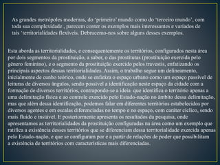As grandes metrópoles modernas, do ‘primeiro’ mundo como do ‘terceiro mundo’, com
toda sua complexidade , parecem conter os exemplos mais interessantes e variados de
tais ‘territorialidades flexíveis. Debrucemo-nos sobre alguns desses exemplos.
Esta aborda as territorialidades, e consequentemente os territórios, configurados nesta área
por dois segmentos da prostituição, a saber, o das prostitutas (prostituição exercida pelo
gênero feminino), e o segmento da prostituição exercido pelos travestis, enfatizando os
principais aspectos dessas territorialidades. Assim, o trabalho segue um delineamento,
inicialmente de cunho teórico, onde se enfatiza o espaço urbano como um espaço passível de
leituras de diversos ângulos, sendo possível a identificação neste espaço da cidade com a
formação de diversos territórios, contrapondo-se a ideia que identifica o território apenas a
uma delimitação física e ao controle exercido pelo Estado-nação no âmbito dessa delimitação,
mas que além dessa identificação, podemos falar em diferentes territórios estabelecidos por
diversos agentes e em escalas diferenciadas no tempo e no espaço, com caráter cíclico, sendo
mais fluido e instável. E posteriormente apresenta os resultados da pesquisa, onde
apresentamos as territorialidades da prostituição configuradas na área como um exemplo que
ratifica a existência desses territórios que se diferenciam dessa territorialidade exercida apenas
pelo Estado-nação, e que se configuram por e a partir de relações de poder que possibilitam
a existência de territórios com características mais diferenciadas.
 