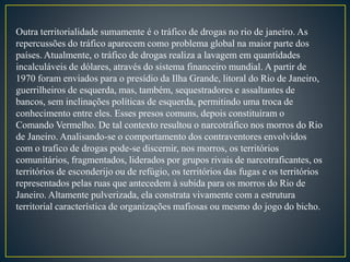 Outra territorialidade sumamente é o tráfico de drogas no rio de janeiro. As
repercussões do tráfico aparecem como problema global na maior parte dos
países. Atualmente, o tráfico de drogas realiza a lavagem em quantidades
incalculáveis de dólares, através do sistema financeiro mundial. A partir de
1970 foram enviados para o presídio da Ilha Grande, litoral do Rio de Janeiro,
guerrilheiros de esquerda, mas, também, sequestradores e assaltantes de
bancos, sem inclinações políticas de esquerda, permitindo uma troca de
conhecimento entre eles. Esses presos comuns, depois constituíram o
Comando Vermelho. De tal contexto resultou o narcotráfico nos morros do Rio
de Janeiro. Analisando-se o comportamento dos contraventores envolvidos
com o trafico de drogas pode-se discernir, nos morros, os territórios
comunitários, fragmentados, liderados por grupos rivais de narcotraficantes, os
territórios de esconderijo ou de refúgio, os territórios das fugas e os territórios
representados pelas ruas que antecedem à subida para os morros do Rio de
Janeiro. Altamente pulverizada, ela constrata vivamente com a estrutura
territorial característica de organizações mafiosas ou mesmo do jogo do bicho.
 