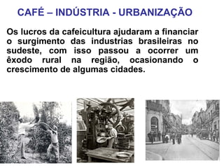 CAFÉ – INDÚSTRIA - URBANIZAÇÃO
Os lucros da cafeicultura ajudaram a financiar
o surgimento das industrias brasileiras no
sudeste, com isso passou a ocorrer um
êxodo rural na região, ocasionando o
crescimento de algumas cidades.
 