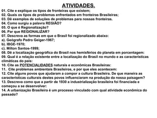 ATIVIDADES.
01. Cite e explique os tipos de fronteiras que existem;
02. Quais os tipos de problemas enfrentados em fronteiras Brasileiras;
03. Dê exemplos de soluções de problemas para nossas fronteiras.
04. Como surgiu a palavra REGIÃO?
05. O que é Regionalização?
06. Par que REGIONALIZAR?
07. Descreva as formas em que o Brasil foi regionalizado abaixo:
a). Geógrafo Pedro Geiger-1967;
b). IBGE-1970;
c). Milton Santos-1999;
08. Dê a localização geográfica do Brasil nos hemisférios do planeta em porcentagem:
09. Qual é a relação existente entre a localização do Brasil no mundo e as características
climáticas do país:
10. Cite as POTENCIALIDADES naturais e econômicas Brasileiras:
11. Cite problemas ambientais Brasileiros, e por que eles acontecem:
12. Cite alguns povos que ajudaram a compor a cultura Brasileira. De que maneira as
características culturais destes povos influenciaram na produção da nossa paisagem?
13. Descreva como que a partir de 1930 a industrialização brasileira foi financiada e
começou a se desenvolver:
14. A urbanização Brasileira é um processo vinculado com qual atividade econômica do
passado?
 