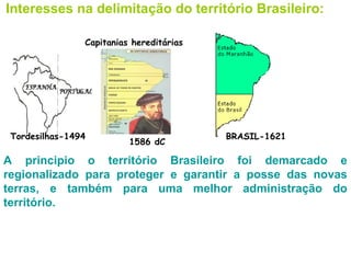 Interesses na delimitação do território Brasileiro:

                Capitanias hereditárias




 Tordesilhas-1494                         BRASIL-1621
                          1586 dC

A principio o território Brasileiro foi demarcado e
regionalizado para proteger e garantir a posse das novas
terras, e também para uma melhor administração do
território.
 