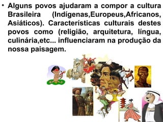 • Alguns povos ajudaram a compor a cultura
  Brasileira    (Indígenas,Europeus,Africanos,
  Asiáticos). Características culturais destes
  povos como (religião, arquitetura, língua,
  culinária,etc... influenciaram na produção da
  nossa paisagem.
 