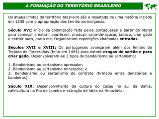 A FORMAÇÃO DO TERRITÓRIO BRASILEIRO
Os atuais limites do território brasileiro são o resultado de uma história inciada
em 1500 com a apropriação dos territórios indígenas.
Século XVI: início da colonização feita pelos portugueses a partir do litoral
para começar a extrair pau-brasil, produzir cana-de-açúcar, tabaco, criar gado
e extrair ouro, prata etc. Organizaram expedições chamadas entradas.
Séculos XVII e XVIII: Os portugueses avançaram além dos limites do
Tratado de Tordesilhas (feito em 1494) para extrair drogas do sertão e para
criar gado. Desenvolveram-se 3 tipos de bandeirismo ou sertanismo:
1. Bandeirismo ou sertanismo apresador;
2. Bandeirismo ou sertanismo minerador; e
3. Bandeirismo ou sertanismo de contrato (firmado entre donatários e
bandeiras).
Século XIX: Desenvolvimento da cultura do cacau no sul da Bahia,
cafeicultura no Rio de Janeiro e extração de látex na Amazônia.

 