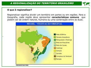'
A REGIONALIZAÇÃO DO TERRITÓRIO BRASILEIRO

O que é regionalizar?
Regionalizar significa dividir um território em partes ou em regiões. Para a
Geografia, cada região deve apresentar características comuns que
podem ser de ordem natural, humana ou uma conbinação entre as duas.
 