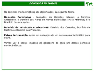 '
DOMÍNIOS NATURAIS

Os domínios morfoclimáticos são classificados da seguinte forma:
Domínios florestados - formados por florestas naturais: o Domínio
Amazônico, o Domínio dos Mares de Morros Florestados (Mata Atlântica) e o
Domínio das Araucárias;
Domínio de herbáceas e arbustivas: Domínio dos Cerrados, Domínio da
Caatinga e Domínio das Pradarias.
Faixas de transição: áreas de mudanças de um domínio morfoclimático para
outro.
Vamos ver a seguir imagens de paisagens de cada um desses domínios
morfoclimáticos:
 