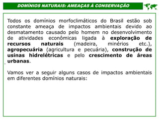 '
DOMÍNIOS NATURAIS: AMEAÇAS À CONSERVAÇÃO

Todos os domínios morfoclimáticos do Brasil estão sob
constante ameaça de impactos ambientais devido ao
desmatamento causado pelo homem no desenvolvimento
de atividades econômicas ligada à exploração de
recursos naturais (madeira, minérios etc.),
agropecuária (agricultura e pecuária), construção de
usinas hidrelétricas e pelo crescimento de áreas
urbanas.
Vamos ver a seguir alguns casos de impactos ambientais
em diferentes domínios naturais:
 