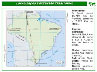 LOCALIZAÇÃO E EXTENSÃO TERRITORIAL

Fronteiras:
O Brasil possui
15.719 Km de
fronteira terrestre
e 7.317 Km de
litoral.
Pontos
extremos:
Possui 4.394,7 Km
Lineares de Norte
a Sul e 4.319,4
Km de Leste a
Oeste.
Norte: Nascente
do Rio Ailã (monte
Caburaí);
Sul: Arroio Chuí;
Leste: Ponta do
Seixas;
Oeste: Nascente
do Rio Moa.
 