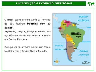 LOCALIZAÇÃO E EXTENSÃO TERRITORIAL
O Brasil ocupa grande parte da América
do Sul, fazendo fronteira com 10
países:
Argentina, Uruguai, Paraguai, Bolívia, Per
u, Colômbia, Venezuela, Guiana, Surinam
e e Guiana Francesa.
Dois países da América do Sul não fazem
fronteira com o Brasil: Chile e Equador.

 